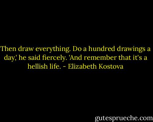 Then draw everything. Do a hundred drawings a day,' he said fiercely. 'And remember that it's a hellish life. - Elizabeth Kostova