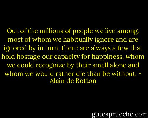 Out of the millions of people we live among, most of whom we habitually ignore and are ignored by in turn, there are always a few that hold hostage our capacity for happiness, whom we could recognize by their smell alone and whom we would rather die than be without. - Alain de Botton