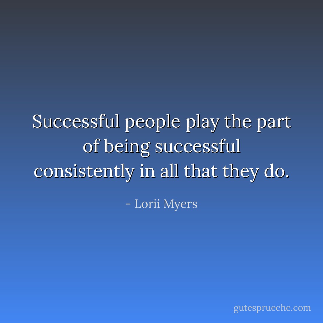 Successful people play the part of being successful consistently in all that they do. - Lorii Myers