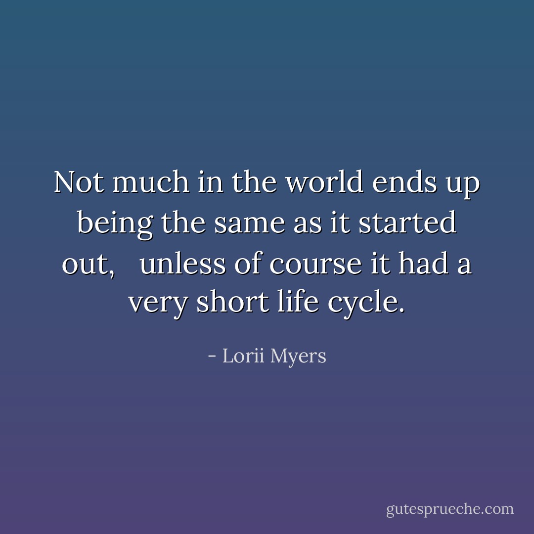 Not much in the world ends up being the same as it started out, <br /><br />unless of course it had a very short life cycle. - Lorii Myers