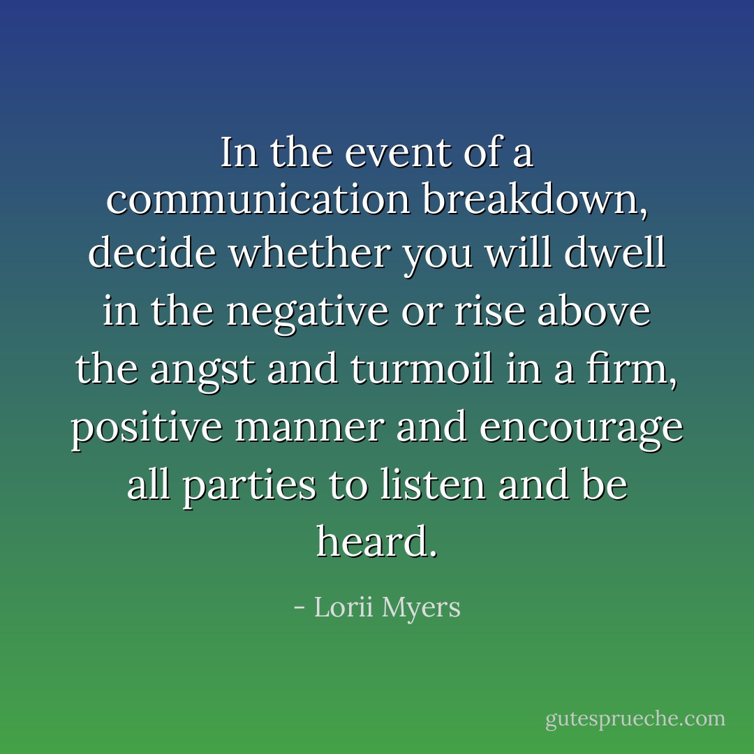 In the event of a communication breakdown, decide whether you will dwell in the negative or rise above the angst and turmoil in a firm, positive manner and encourage all parties to listen and be heard. - Lorii Myers