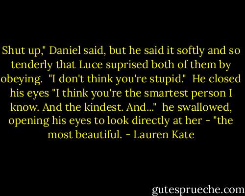 Shut up," Daniel said, but he said it softly and so tenderly that Luce suprised both of them by obeying. <br />"I don't think you're stupid." <br />He closed his eyes "I think you're the smartest person I know. And the kindest. And..." <br />he swallowed, opening his eyes to look directly at her - "the most beautiful. - Lauren Kate