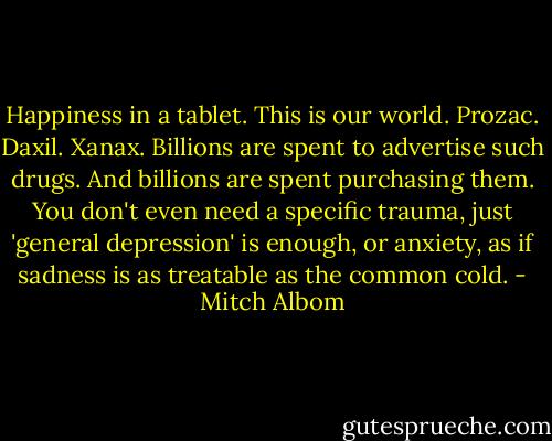 Happiness in a tablet. This is our world. Prozac. Daxil. Xanax. Billions are spent to advertise such drugs. And billions are spent purchasing them. You don't even need a specific trauma, just 'general depression' is enough, or anxiety, as if sadness is as treatable as the common cold. - Mitch Albom