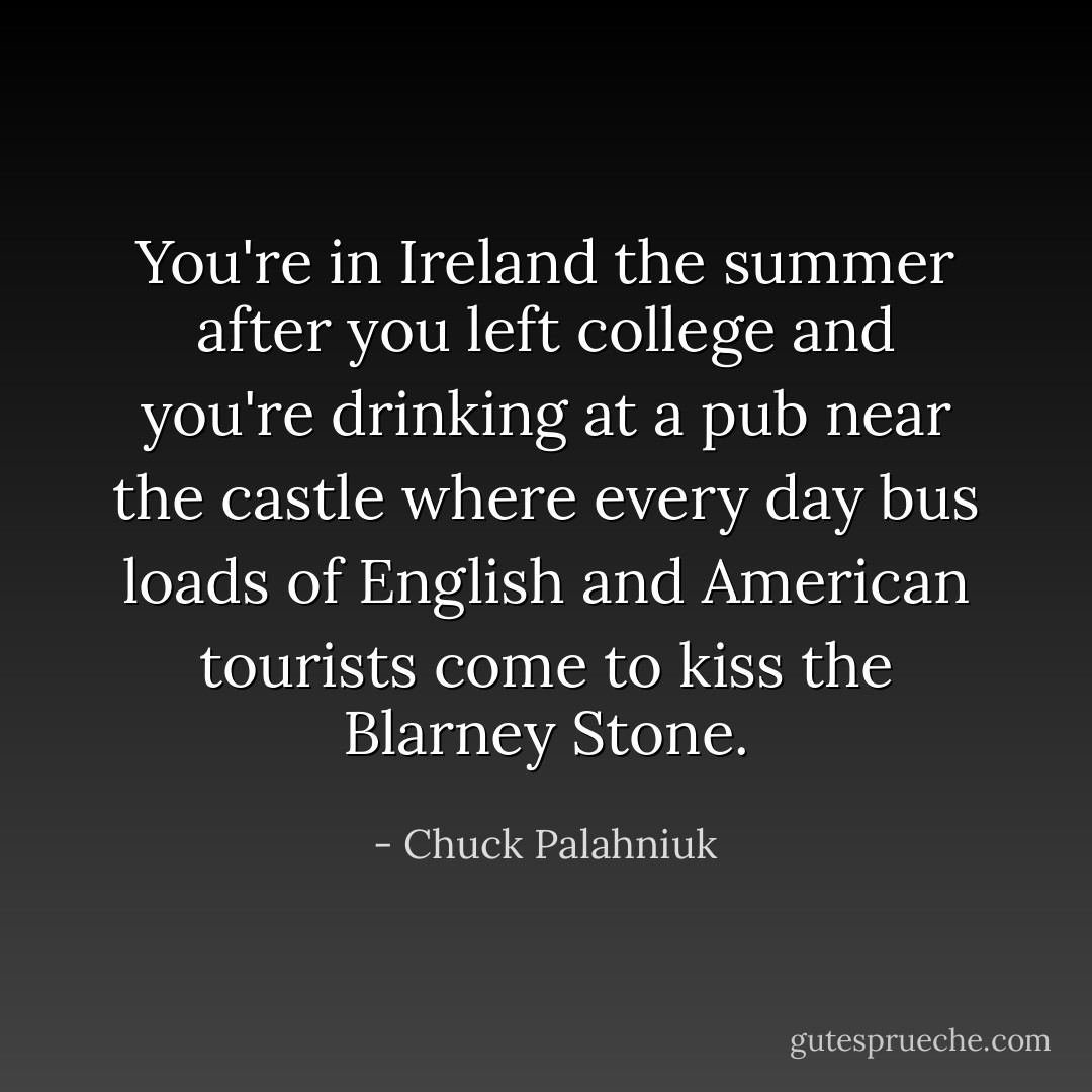 You're in Ireland the summer after you left college and you're drinking at a pub near the castle where every day bus loads of English and American tourists come to kiss the Blarney Stone. - Chuck Palahniuk