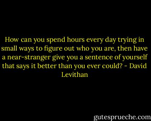 How can you spend hours every day trying in small ways to figure out who you are, then have a near-stranger give you a sentence of yourself that says it better than you ever could? - David Levithan