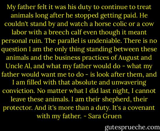 My father felt it was his duty to continue to treat animals long after he stopped getting paid. He couldn't stand by and watch a horse colic or a cow labor with a breech calf even though it meant personal ruin. The parallel is undeniable. There is no question I am the only thing standing between these animals and the business practices of August and Uncle Al, and what my father would do - what my father would want me to do - is look after them, and I am filled with that absolute and unwavering conviction. No matter what I did last night, I cannot leave these animals. I am their shepherd, their protector. And it's more than a duty. It's a covenant with my father. - Sara Gruen