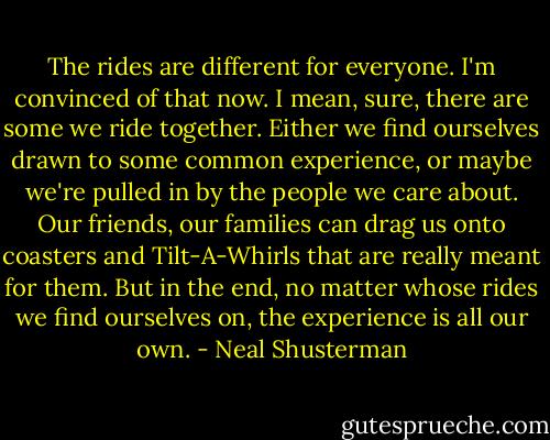 The rides are different for everyone. I'm convinced of that now. I mean, sure, there are some we ride together. Either we find ourselves drawn to some common experience, or maybe we're pulled in by the people we care about. Our friends, our families can drag us onto coasters and Tilt-A-Whirls that are really meant for them. But in the end, no matter whose rides we find ourselves on, the experience is all our own. - Neal Shusterman