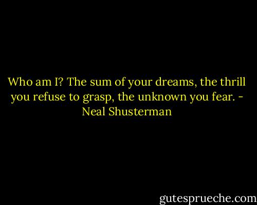 Who am I? The sum of your dreams, the thrill you refuse to grasp, the unknown you fear. - Neal Shusterman