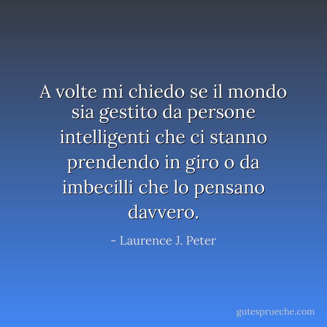 A volte mi chiedo se il mondo sia gestito da persone intelligenti che ci stanno prendendo in giro o da imbecilli che lo pensano davvero. - Laurence J. Peter