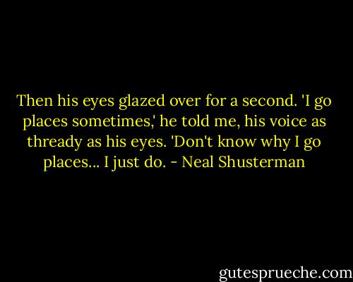 Then his eyes glazed over for a second. 'I go places sometimes,' he told me, his voice as thready as his eyes. 'Don't know why I go places... I just do. - Neal Shusterman