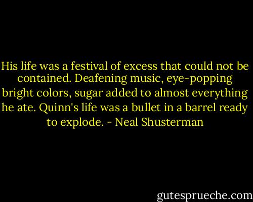 His life was a festival of excess that could not be contained. Deafening music, eye-popping bright colors, sugar added to almost everything he ate. Quinn's life was a bullet in a barrel ready to explode. - Neal Shusterman
