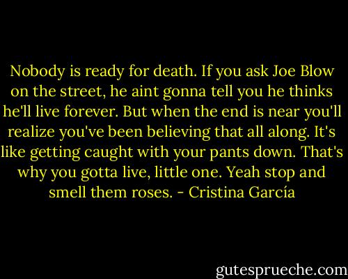 Nobody is ready for death. If you ask Joe Blow on the street, he aint gonna tell you he thinks he'll live forever. But when the end is near you'll realize you've been believing that all along. It's like getting caught with your pants down. That's why you gotta live, little one. Yeah stop and smell them roses. - Cristina García