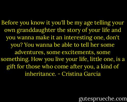 Before you know it you'll be my age telling your own granddaughter the story of your life and you wanna make it an interesting one, don't you? You wanna be able to tell her some adventures, some excitements, some something. How you live your life, little one, is a gift for those who come after you, a kind of inheritance. - Cristina García