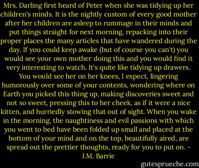 Mrs. Darling first heard of Peter when she was tidying up her children's minds. It is the nightly custom of every good mother after her children are asleep to rummage in their minds and put things straight for next morning, repacking into their proper places the many articles that have wandered during the day. If you could keep awake (but of course you can't) you would see your own mother doing this and you would find it very interesting to watch. It's quite like tidying up drawers. You would see her on her knees, I expect, lingering humorously over some of your contents, wondering where on Earth you picked this thing up, making discoveries sweet and not so sweet, pressing this to her cheek, as if it were a nice kitten, and hurriedly stowing that out of sight. When you wake in the morning, the naughtiness and evil passions with which you went to bed have been folded up small and placed at the bottom of your mind and on the top, beautifully aired, are spread out the prettier thoughts, ready for you to put on. - J.M. Barrie