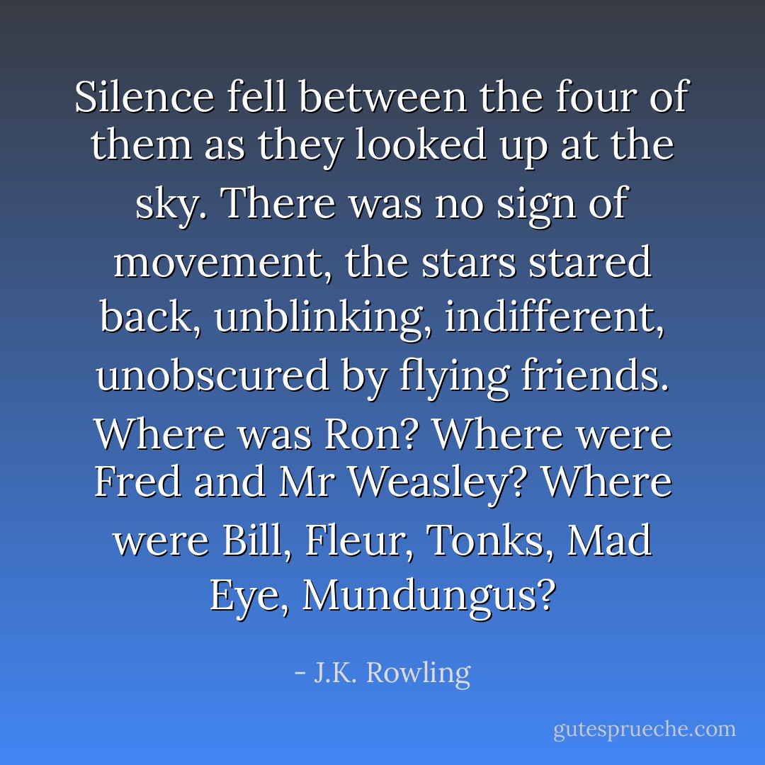 Silence fell between the four of them as they looked up at the sky. There was no sign of movement, the stars stared back, unblinking, indifferent, unobscured by flying friends. Where was Ron? Where were Fred and Mr Weasley? Where were Bill, Fleur, Tonks, Mad Eye, Mundungus? - J.K. Rowling