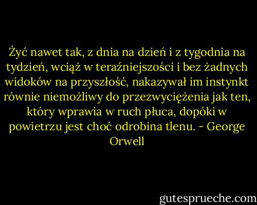Żyć nawet tak, z dnia<br />na dzień i z tygodnia na tydzień, wciąż w teraźniejszości i bez żadnych widoków na<br />przyszłość, nakazywał im instynkt równie niemożliwy do przezwyciężenia jak ten, który<br />wprawia w ruch płuca, dopóki w powietrzu jest choć odrobina tlenu. - George Orwell