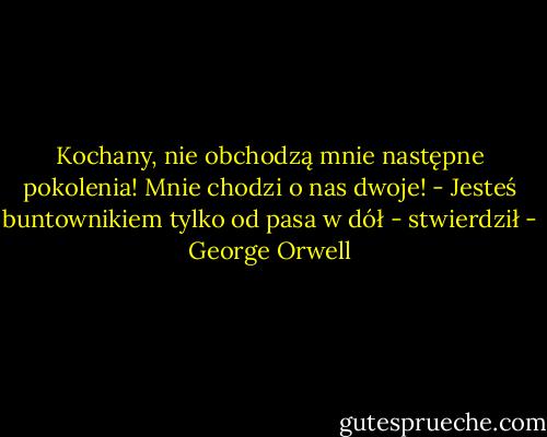 Kochany, nie obchodzą mnie następne pokolenia! Mnie chodzi o nas dwoje!<br />- Jesteś buntownikiem tylko od pasa w dół - stwierdził - George Orwell