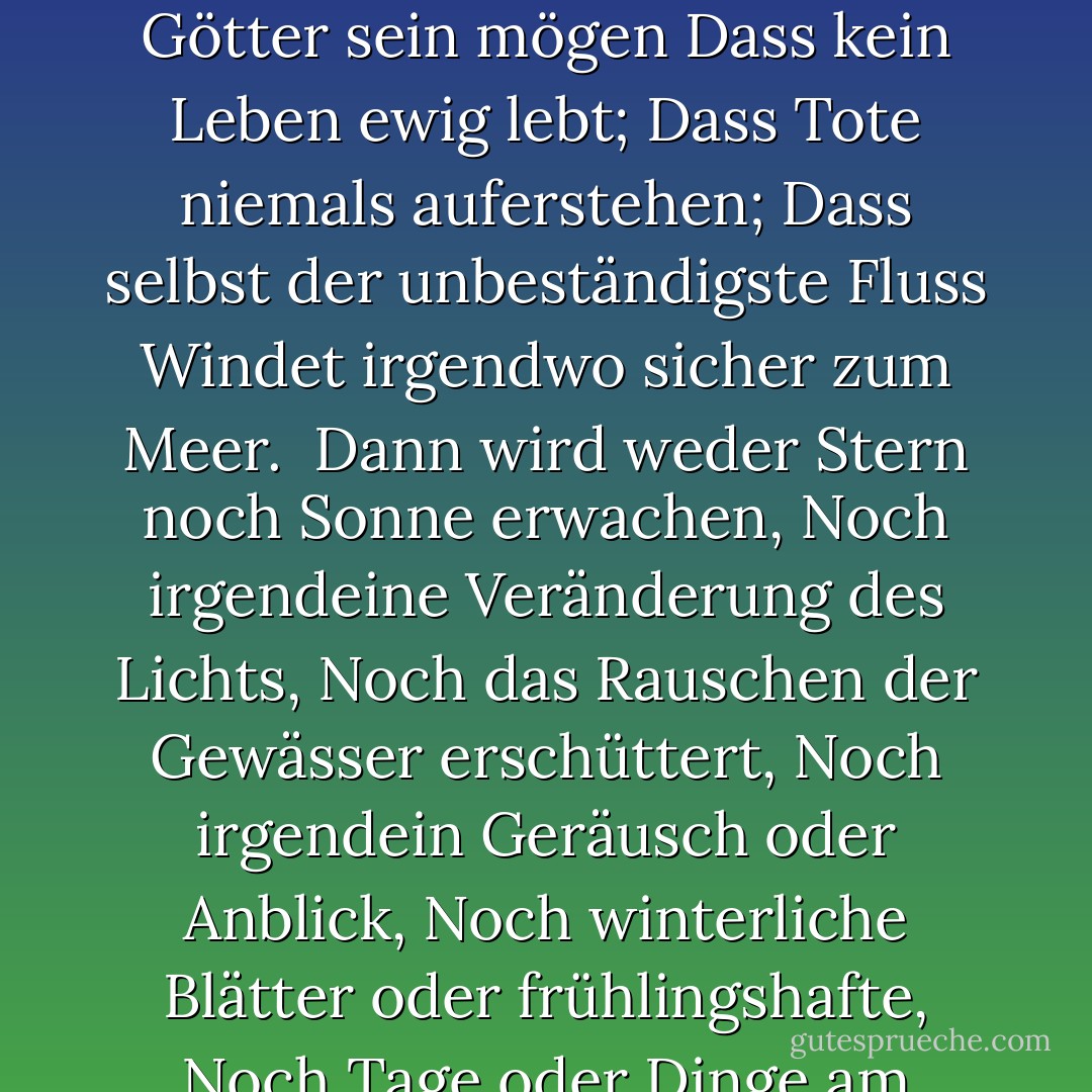 Von zu viel Liebe zum Leben<br />Von Hoffnung und Furcht befreit,<br />Wir danken mit kurzem Dank<br />Was auch immer die Götter sein mögen<br />Dass kein Leben ewig lebt;<br />Dass Tote niemals auferstehen;<br />Dass selbst der unbeständigste Fluss<br />Windet irgendwo sicher zum Meer.<br /><br />Dann wird weder Stern noch Sonne erwachen,<br />Noch irgendeine Veränderung des Lichts,<br />Noch das Rauschen der Gewässer erschüttert,<br />Noch irgendein Geräusch oder Anblick,<br />Noch winterliche Blätter oder frühlingshafte,<br />Noch Tage oder Dinge am Tage,<br />Nur der ewige Schlaf<br />In einer ewigen Nacht. - Algernon Charles Swinburne<