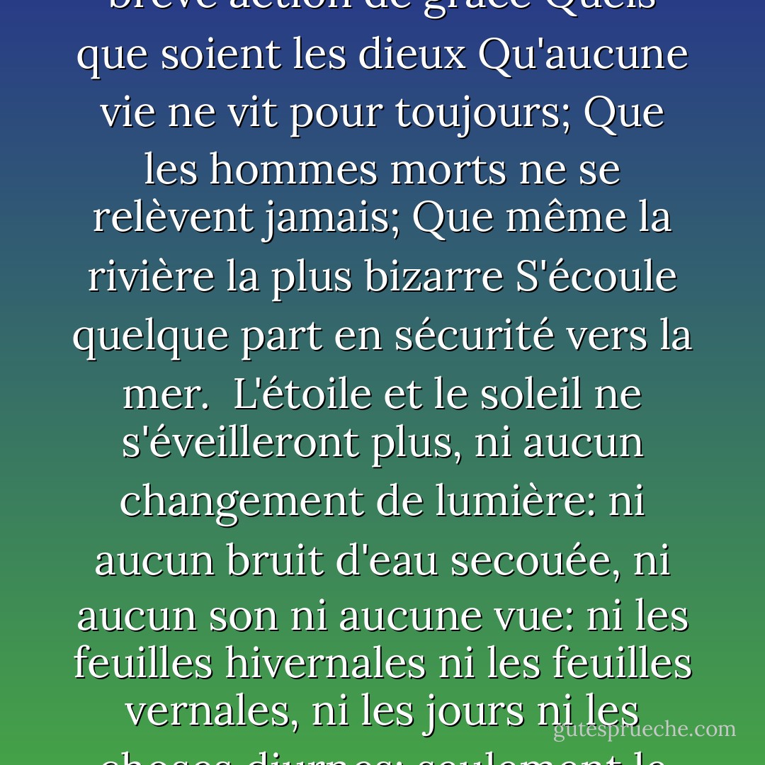 De trop d'amour de la vie<br />De l'espoir et de la peur libérés,<br />Nous remercions avec une brève action de grâce<br />Quels que soient les dieux<br />Qu'aucune vie ne vit pour toujours;<br />Que les hommes morts ne se relèvent jamais;<br />Que même la rivière la plus bizarre<br />S'écoule quelque part en sécurité vers la mer.<br /><br />L'étoile et le soleil ne s'éveilleront plus,<br />ni aucun changement de lumière:<br />ni aucun bruit d'eau secouée,<br />ni aucun son ni aucune vue:<br />ni les feuilles hivernales ni les feuilles vernales,<br />ni les jours ni les choses diurnes;<br />seulement le sommeil éternel<br />dans une nuit éternelle. - Algernon Charles Swinburne