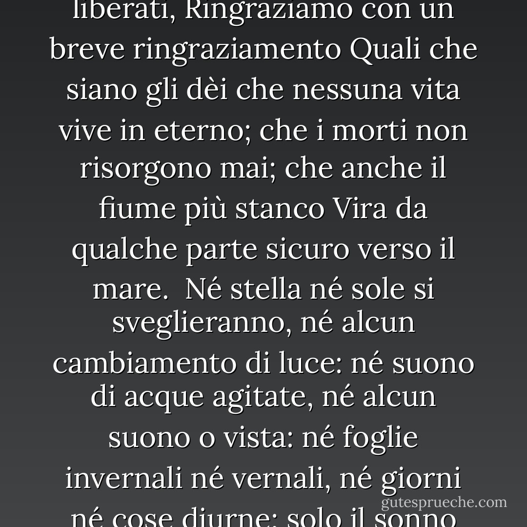 Da troppo amore per la vita<br />Dalla speranza e dalla paura liberati,<br />Ringraziamo con un breve ringraziamento<br />Quali che siano gli dèi<br />che nessuna vita vive in eterno;<br />che i morti non risorgono mai;<br />che anche il fiume più stanco<br />Vira da qualche parte sicuro verso il mare.<br /><br />Né stella né sole si sveglieranno,<br />né alcun cambiamento di luce:<br />né suono di acque agitate,<br />né alcun suono o vista:<br />né foglie invernali né vernali,<br />né giorni né cose diurne;<br />solo il sonno eterno<br />in una notte eterna. - Algernon Charles Swinburne