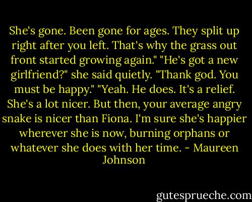 She's gone. Been gone for ages. They split up right after you left. That's why the grass out front started growing again."<br />"He's got a new girlfriend?" she said quietly. "Thank god. You must be happy."<br />"Yeah. He does. It's a relief. She's a lot nicer. But then, your average angry snake is nicer than Fiona. I'm sure she's happier wherever she is now, burning orphans or whatever she does with her time. - Maureen Johnson