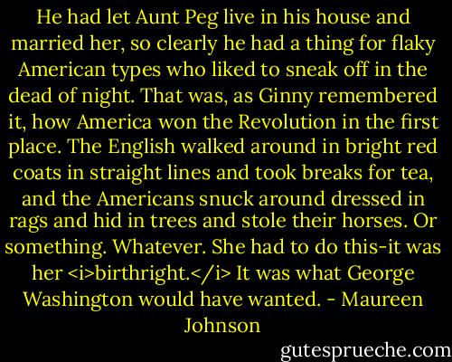 He had let Aunt Peg live in his house and married her, so clearly he had a thing for flaky American types who liked to sneak off in the dead of night. That was, as Ginny remembered it, how America won the Revolution in the first place. The English walked around in bright red coats in straight lines and took breaks for tea, and the Americans snuck around dressed in rags and hid in trees and stole their horses. Or something. Whatever. She had to do this-it was her <i>birthright.</i> It was what George Washington would have wanted. - Maureen Johnson