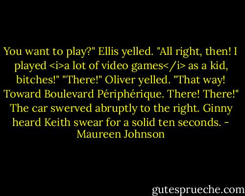 You want to play?" Ellis yelled. "All right, then! I played <i>a lot of video games</i> as a kid, bitches!"<br />"There!" Oliver yelled. "That way! Toward Boulevard Périphérique. There! There!"<br />The car swerved abruptly to the right. Ginny heard Keith swear for a solid ten seconds. - Maureen Johnson
