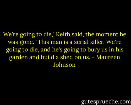 We're going to die," Keith said, the moment he was gone. "This man is a serial killer. We're going to die, and he's going to bury us in his garden and build a shed on us. - Maureen Johnson