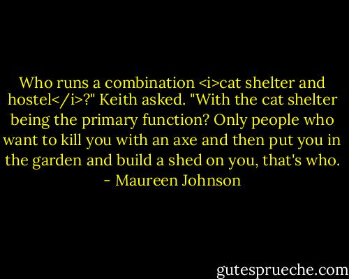 Who runs a combination <i>cat shelter and hostel</i>?" Keith asked. "With the cat shelter being the primary function? Only people who want to kill you with an axe and then put you in the garden and build a shed on you, that's who. - Maureen Johnson