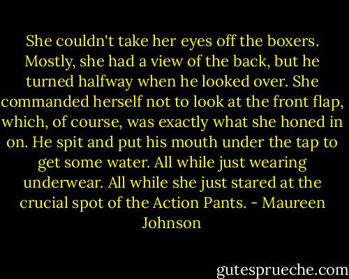 She couldn't take her eyes off the boxers. Mostly, she had a view of the back, but he turned halfway when he looked over. She commanded herself not to look at the front flap, which, of course, was exactly what she honed in on.<br />He spit and put his mouth under the tap to get some water. All while just wearing underwear. All while she just stared at the crucial spot of the Action Pants. - Maureen Johnson