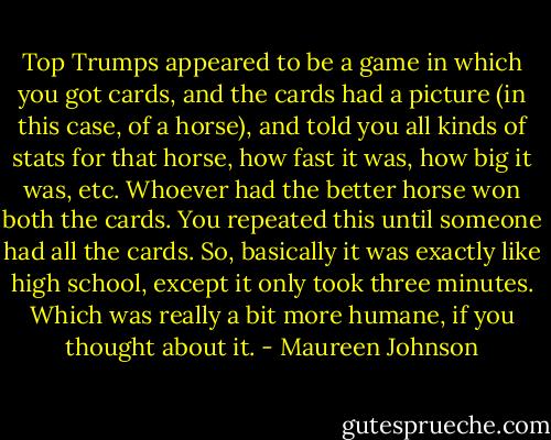 Top Trumps appeared to be a game in which you got cards, and the cards had a picture (in this case, of a horse), and told you all kinds of stats for that horse, how fast it was, how big it was, etc. Whoever had the better horse won both the cards. You repeated this until someone had all the cards. So, basically it was exactly like high school, except it only took three minutes. Which was really a bit more humane, if you thought about it. - Maureen Johnson
