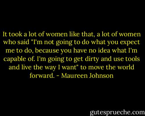 It took a lot of women like that, a lot of women who said "I'm not going to do what you expect me to do, because you have no idea what I'm capable of. I'm going to get dirty and use tools and live the way I want" to move the world forward. - Maureen Johnson