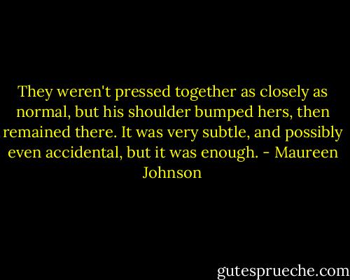 They weren't pressed together as closely as normal, but his shoulder bumped hers, then remained there. It was very subtle, and possibly even accidental, but it was enough. - Maureen Johnson