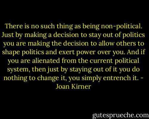 There is no such thing as being non-political. Just by making a decision to stay out of politics you are making the decision to allow others to shape politics and exert power over you. And if you are alienated from the current political system, then just by staying out of it you do nothing to change it, you simply entrench it. - Joan Kirner