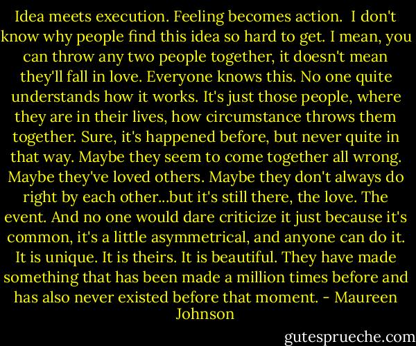 Idea meets execution. Feeling becomes action. <br />I don't know why people find this idea so hard to get. I mean, you can throw any two people together, it doesn't mean they'll fall in love. Everyone knows this. No one quite understands how it works. It's just those people, where they are in their lives, how circumstance throws them together. Sure, it's happened before, but never quite in that way. Maybe they seem to come together all wrong. Maybe they've loved others. Maybe they don't always do right by each other...but it's still there, the love. The event. And no one would dare criticize it just because it's common, it's a little asymmetrical, and anyone can do it. It is unique. It is theirs. It is beautiful. They have made something that has been made a million times before and has also never existed before that moment. - Maureen Johnson