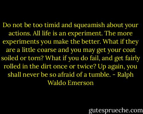 Do not be too timid and squeamish about your actions. All life is an experiment. The more experiments you make the better. What if they are a little coarse and you may get your coat soiled or torn? What if you do fail, and get fairly rolled in the dirt once or twice? Up again, you shall never be so afraid of a tumble. - Ralph Waldo Emerson