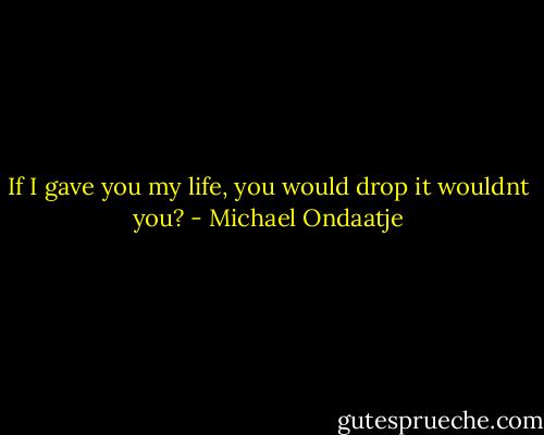 If I gave you my life, you would drop it wouldnt you? - Michael Ondaatje