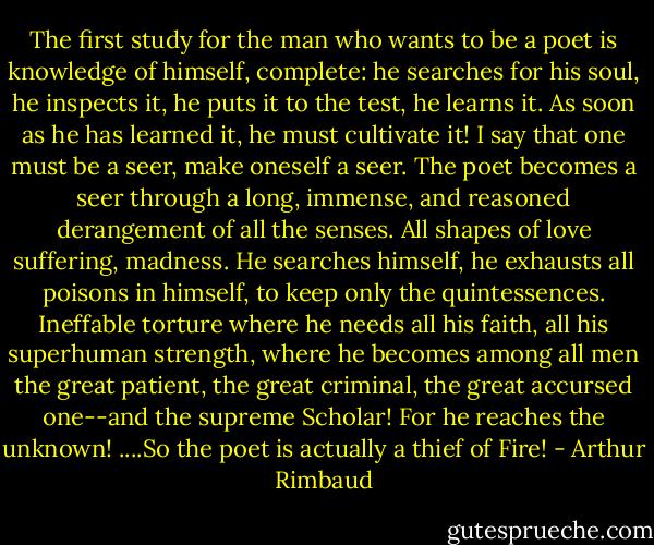 The first study for the man who wants to be a poet is knowledge of himself, complete: he searches for his soul, he inspects it, he puts it to the test, he learns it. As soon as he has learned it, he must cultivate it! I say that one must be a seer, make oneself a seer. The poet becomes a seer through a long, immense, and reasoned derangement of all the senses. All shapes of love suffering, madness. He searches himself, he exhausts all poisons in himself, to keep only the quintessences. Ineffable torture where he needs all his faith, all his superhuman strength, where he becomes among all men the great patient, the great criminal, the great accursed one--and the supreme Scholar! For he reaches the unknown! ....So the poet is actually a thief of Fire! - Arthur Rimbaud