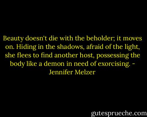 Beauty doesn't die with the beholder; it moves on. Hiding in the shadows, afraid of the light, she flees to find another host, possessing the body like a demon in need of exorcising. - Jennifer Melzer
