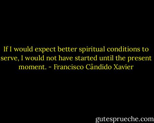 If I would expect better spiritual conditions to serve, I would not have started until the present moment. - Francisco Cândido Xavier