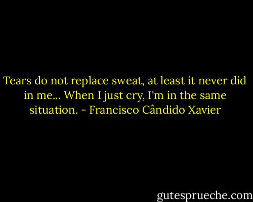 Tears do not replace sweat, at least it never did in me... When I just cry, I'm in the same situation. - Francisco Cândido Xavier