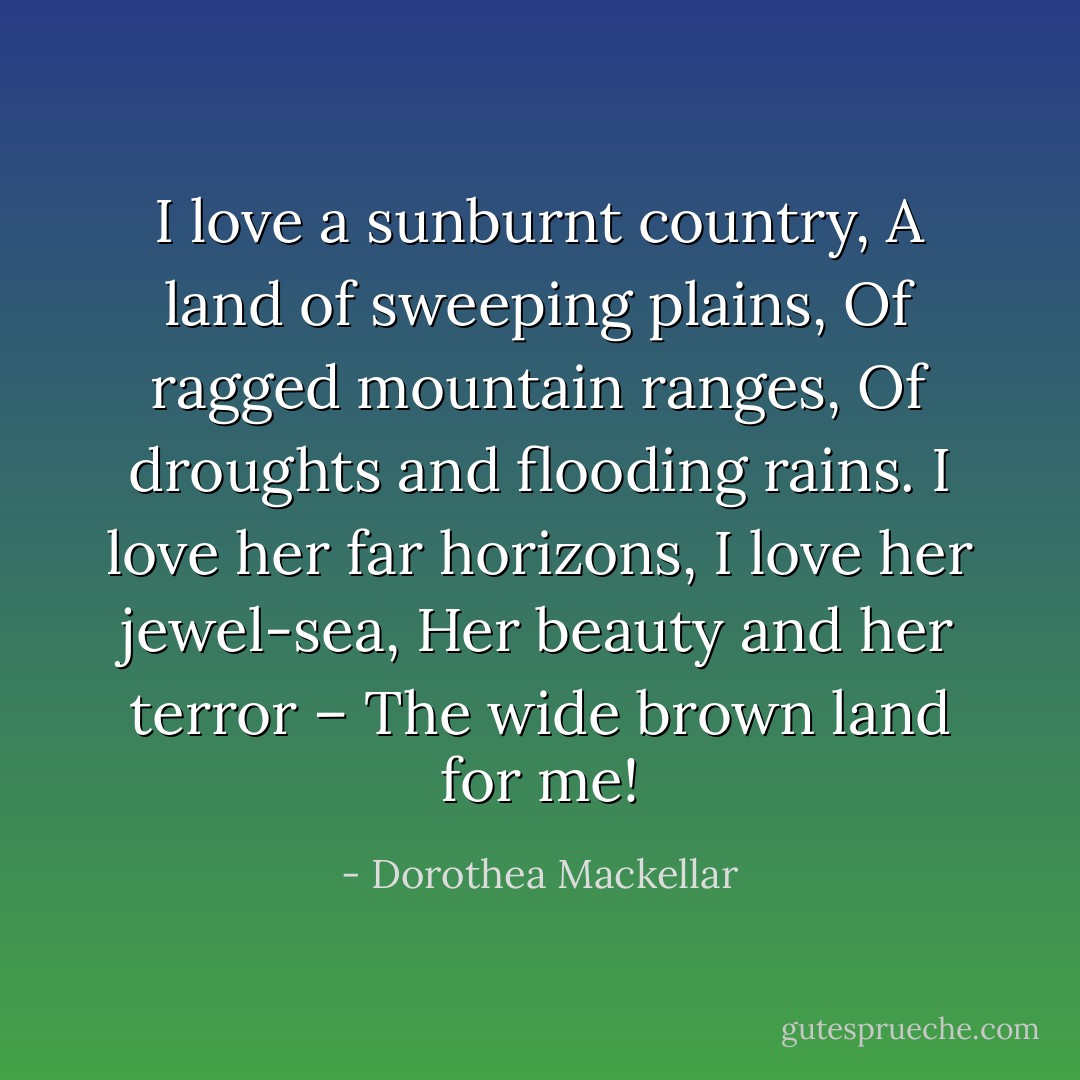 I love a sunburnt country,<br />A land of sweeping plains,<br />Of ragged mountain ranges,<br />Of droughts and flooding rains.<br />I love her far horizons,<br />I love her jewel-sea,<br />Her beauty and her terror –<br />The wide brown land for me! - Dorothea Mackellar