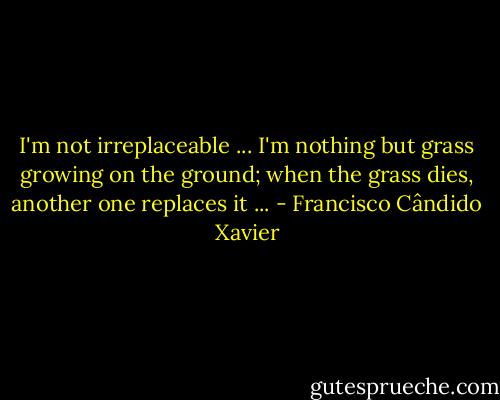 I'm not irreplaceable ... I'm nothing but grass growing on the ground; when the grass dies, another one replaces it ... - Francisco Cândido Xavier