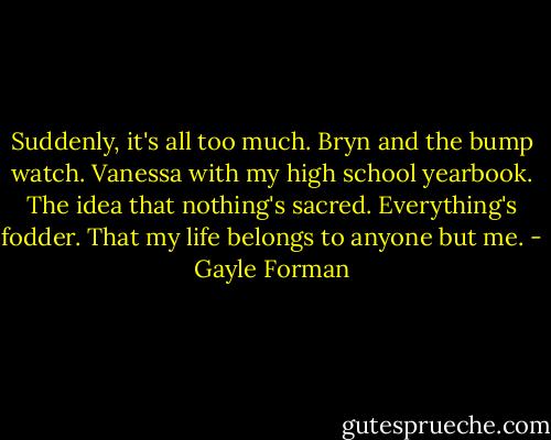 Suddenly, it's all too much. Bryn and the bump watch. Vanessa with my high school yearbook. The idea that nothing's sacred. Everything's fodder. That my life belongs to anyone but me. - Gayle Forman