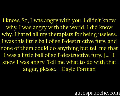 I know. So, I was angry with you. I didn't know why. I was angry with the world. I did know why. I hated all my therapists for being useless. I was this little ball of self-destructive fury, and none of them could do anything but tell me that I was a little ball of self-destructive fury. [...] I knew I was angry. Tell me what to do with that anger, please. - Gayle Forman