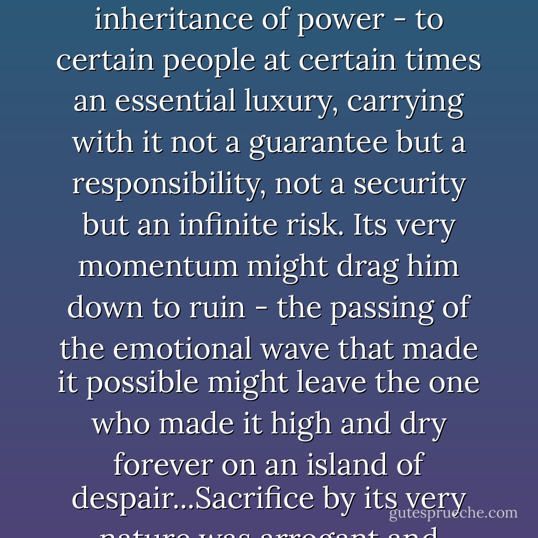 Now he realized the truth: that sacrifice was no purchase of freedom. It was like a great elective office, it was like an inheritance of power - to certain people at certain times an essential luxury, carrying with it not a guarantee but a responsibility, not a security but an infinite risk. Its very momentum might drag him down to ruin - the passing of the emotional wave that made it possible might leave the one who made it high and dry forever on an island of despair...Sacrifice by its very nature was arrogant and impersonal; sacrifice should be eternally supercilious. - F. Scott Fitzgerald