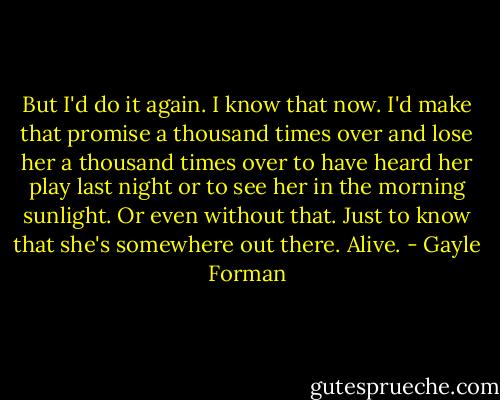 But I'd do it again. I know that now. I'd make that promise a thousand times over and lose her a thousand times over to have heard her play last night or to see her in the morning sunlight. Or even without that. Just to know that she's somewhere out there. Alive. - Gayle Forman