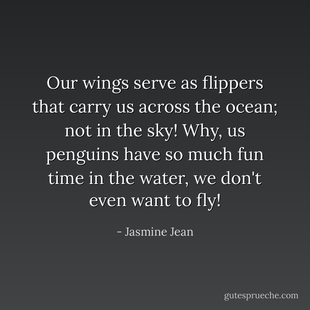 Our wings serve as flippers that carry us across the ocean; not in the sky!<br />Why, us penguins have so much fun time in the water, we don't even want to fly! - Jasmine Jean