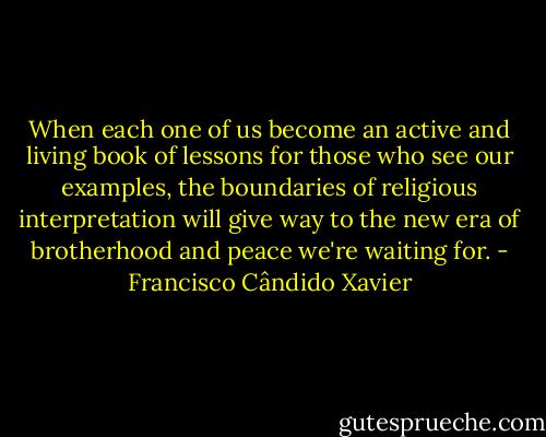 When each one of us become an active and living book of lessons for those who see our examples, the boundaries of religious interpretation will give way to the new era of brotherhood and peace we're waiting for. - Francisco Cândido Xavier