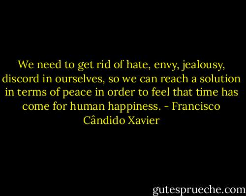 We need to get rid of hate, envy, jealousy, discord in ourselves, so we can reach a solution in terms of peace in order to feel that time has come for human happiness. - Francisco Cândido Xavier